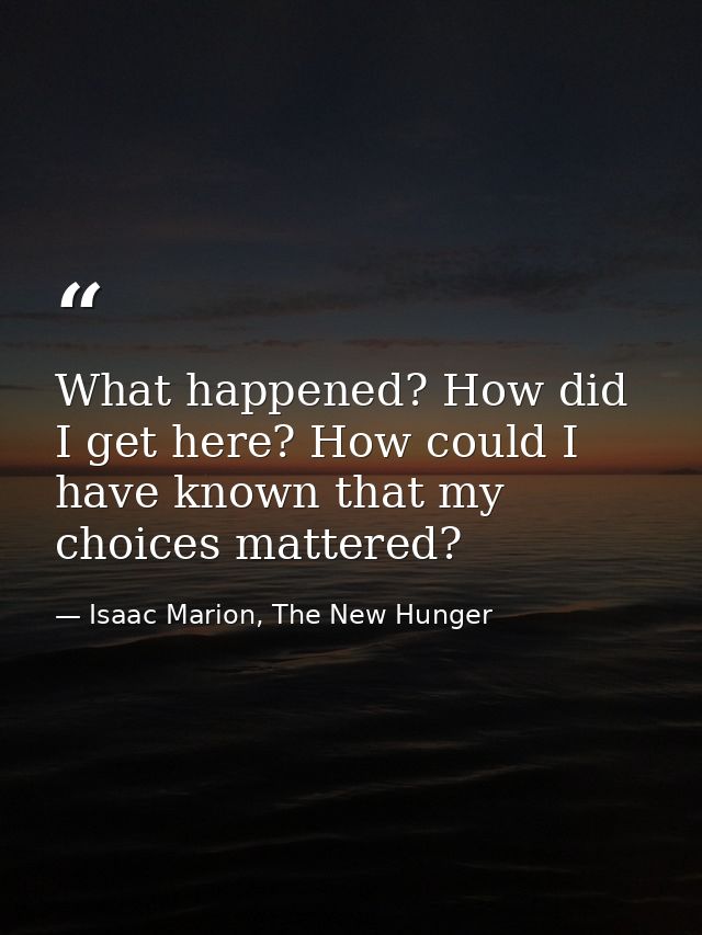 What happened? How did I get here? How could I have known that my choices mattered? — Isaac Marion, The New Hunger
