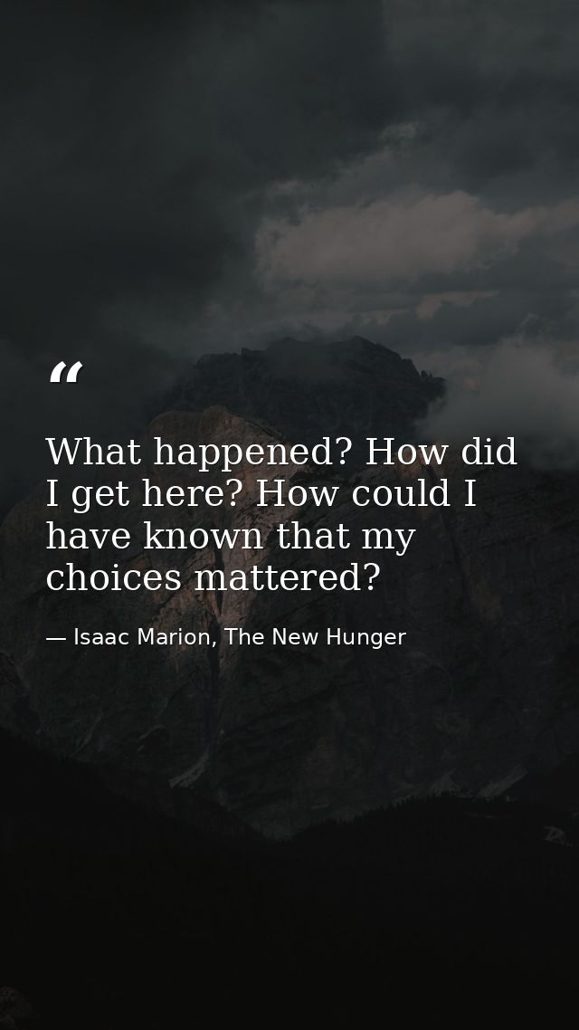 What happened? How did I get here? How could I have known that my choices mattered? — Isaac Marion, The New Hunger