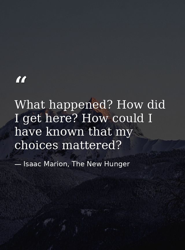 What happened? How did I get here? How could I have known that my choices mattered? — Isaac Marion, The New Hunger