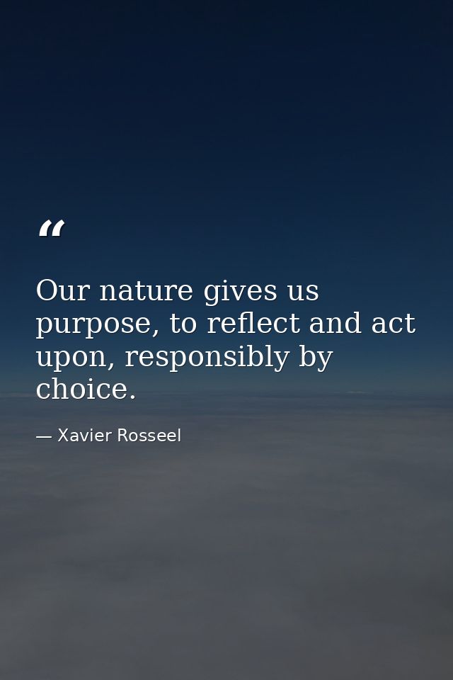 Our nature gives us purpose, to reflect and act upon, responsibly by choice. — Xavier Rosseel