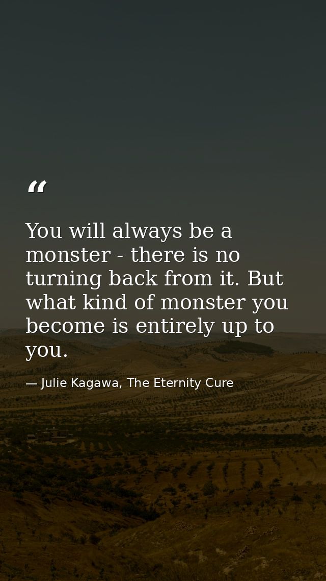 You will always be a monster - there is no turning back from it. But what kind of monster you become is entirely up to y — Julie Kagawa, The Eternity Cure