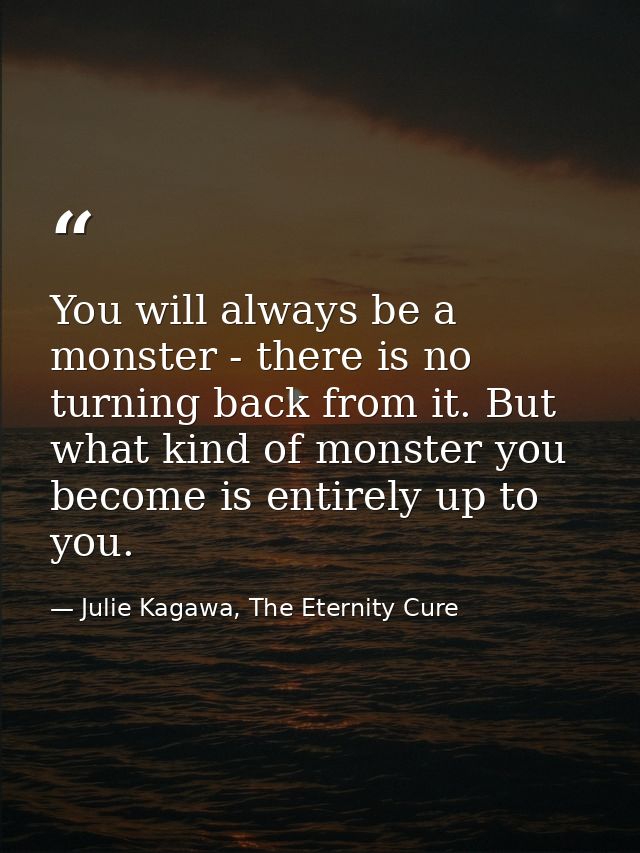 You will always be a monster - there is no turning back from it. But what kind of monster you become is entirely up to y — Julie Kagawa, The Eternity Cure