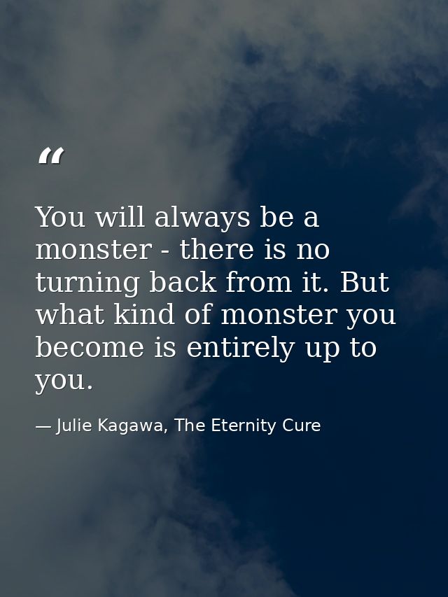 You will always be a monster - there is no turning back from it. But what kind of monster you become is entirely up to y — Julie Kagawa, The Eternity Cure