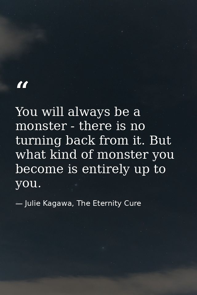 You will always be a monster - there is no turning back from it. But what kind of monster you become is entirely up to y — Julie Kagawa, The Eternity Cure