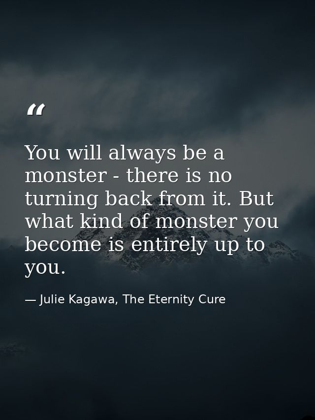 You will always be a monster - there is no turning back from it. But what kind of monster you become is entirely up to y — Julie Kagawa, The Eternity Cure