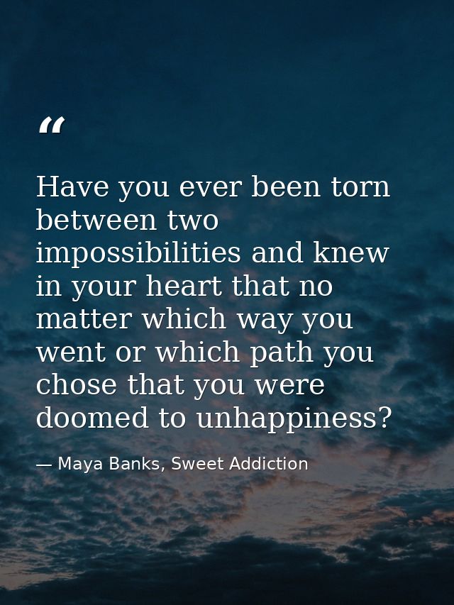 Have you ever been torn between two impossibilities and knew in your heart that no matter which way you went or which pa — Maya Banks, Sweet Addiction
