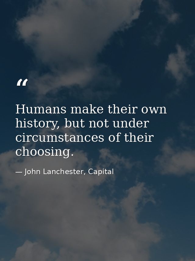Humans make their own history, but not under circumstances of their choosing. — John Lanchester, Capital