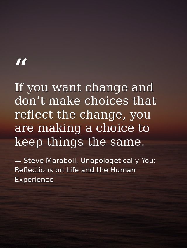 If you want change and don’t make choices that reflect the change, you are making a choice to keep things the same. — Steve Maraboli, Unapologetically You: Reflections on Life and the Human Experience