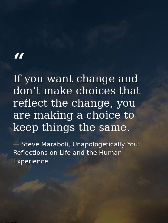 If you want change and don’t make choices that reflect the change, you are making a choice to keep things the same. — Steve Maraboli, Unapologetically You: Reflections on Life and the Human Experience