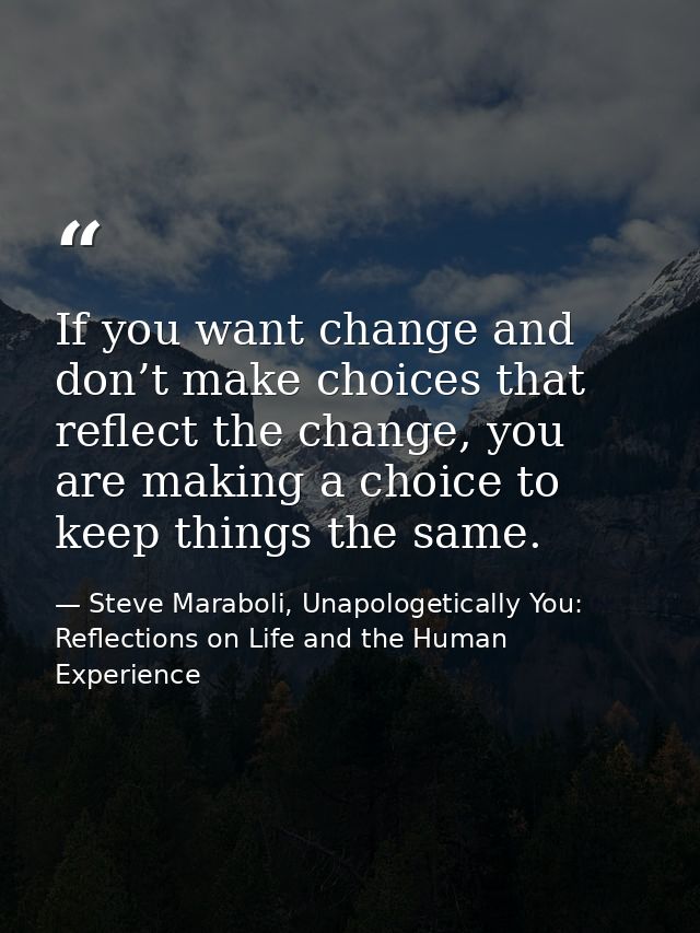 If you want change and don’t make choices that reflect the change, you are making a choice to keep things the same. — Steve Maraboli, Unapologetically You: Reflections on Life and the Human Experience