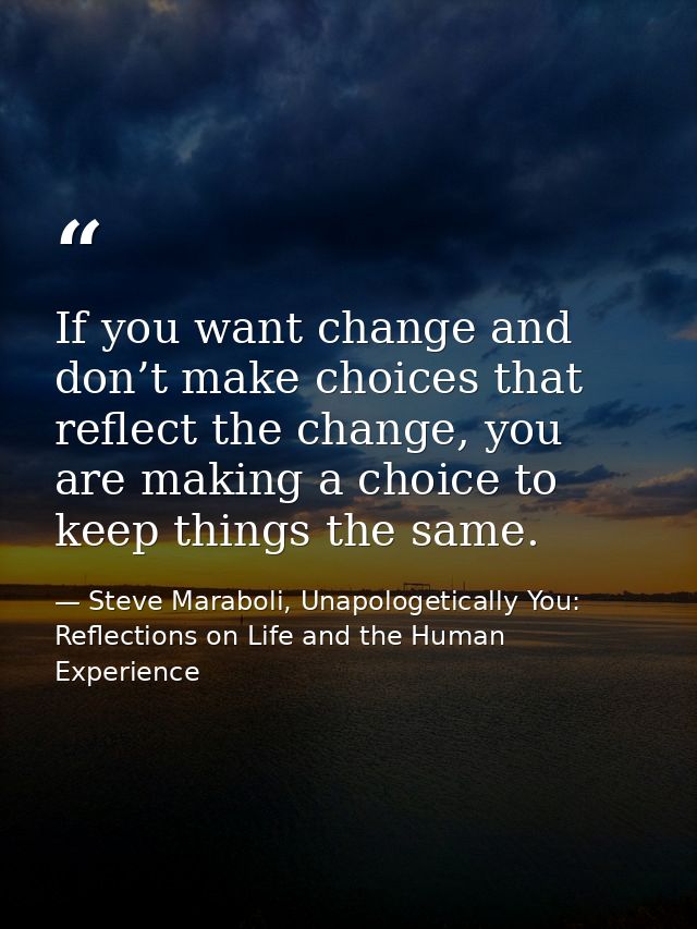 If you want change and don’t make choices that reflect the change, you are making a choice to keep things the same. — Steve Maraboli, Unapologetically You: Reflections on Life and the Human Experience