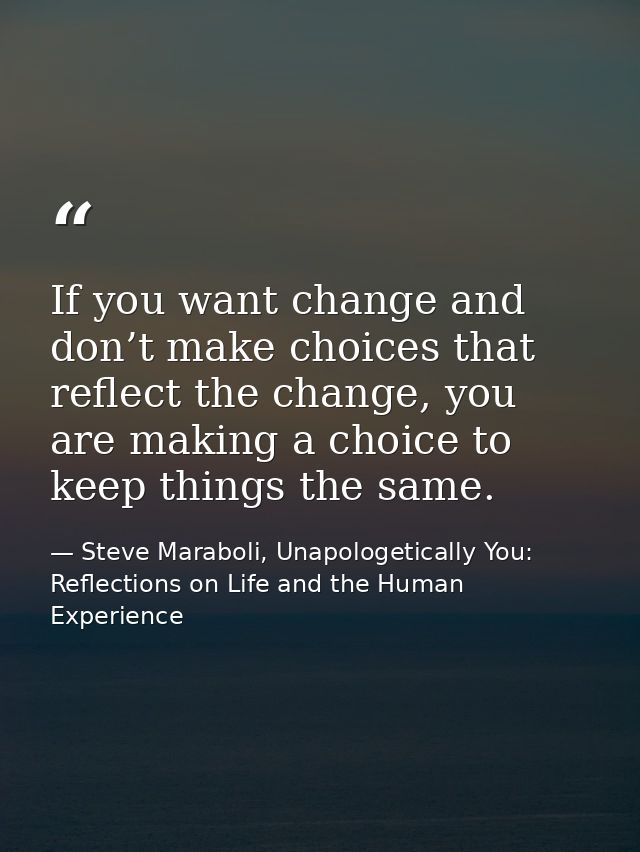 If you want change and don’t make choices that reflect the change, you are making a choice to keep things the same. — Steve Maraboli, Unapologetically You: Reflections on Life and the Human Experience