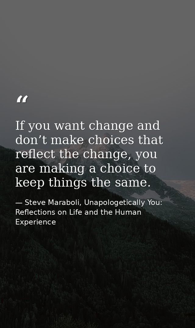 If you want change and don’t make choices that reflect the change, you are making a choice to keep things the same. — Steve Maraboli, Unapologetically You: Reflections on Life and the Human Experience