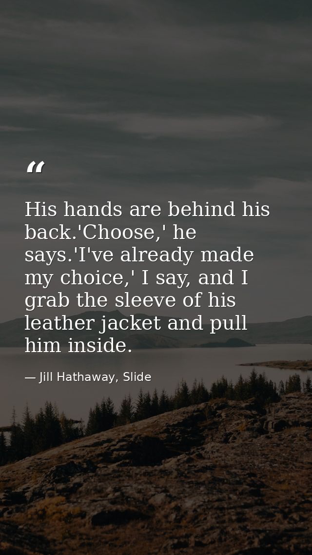 His hands are behind his back.'Choose,' he says.'I've already made my choice,' I say, and I grab the sleeve of his leath — Jill Hathaway, Slide