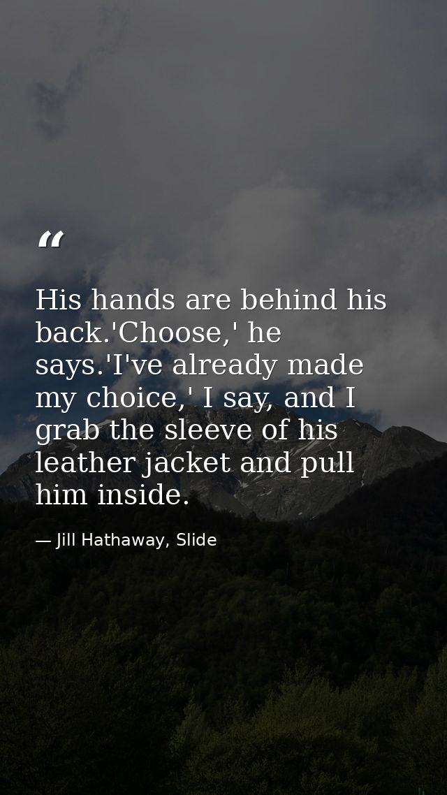His hands are behind his back.'Choose,' he says.'I've already made my choice,' I say, and I grab the sleeve of his leath — Jill Hathaway, Slide