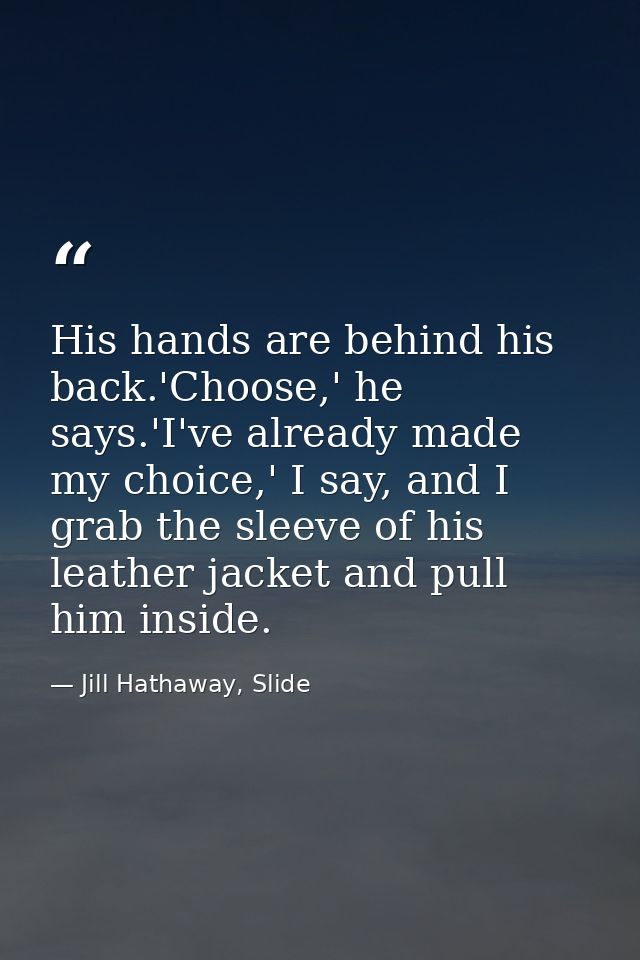 His hands are behind his back.'Choose,' he says.'I've already made my choice,' I say, and I grab the sleeve of his leath — Jill Hathaway, Slide