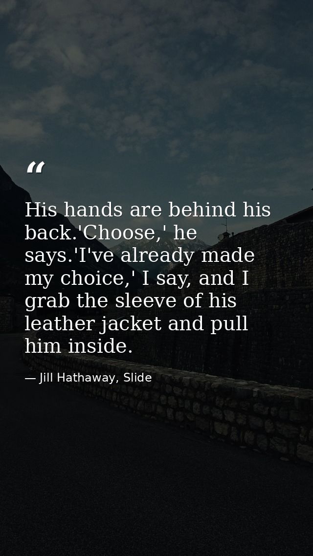 His hands are behind his back.'Choose,' he says.'I've already made my choice,' I say, and I grab the sleeve of his leath — Jill Hathaway, Slide