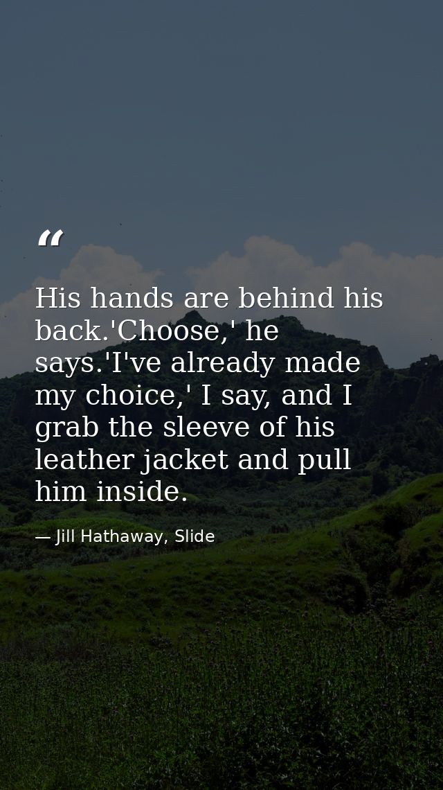 His hands are behind his back.'Choose,' he says.'I've already made my choice,' I say, and I grab the sleeve of his leath — Jill Hathaway, Slide