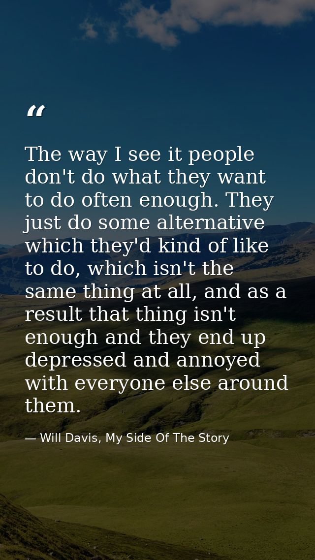 The way I see it people don't do what they want to do often enough. They just do some alternative which they'd kind of l — Will Davis, My Side Of The Story