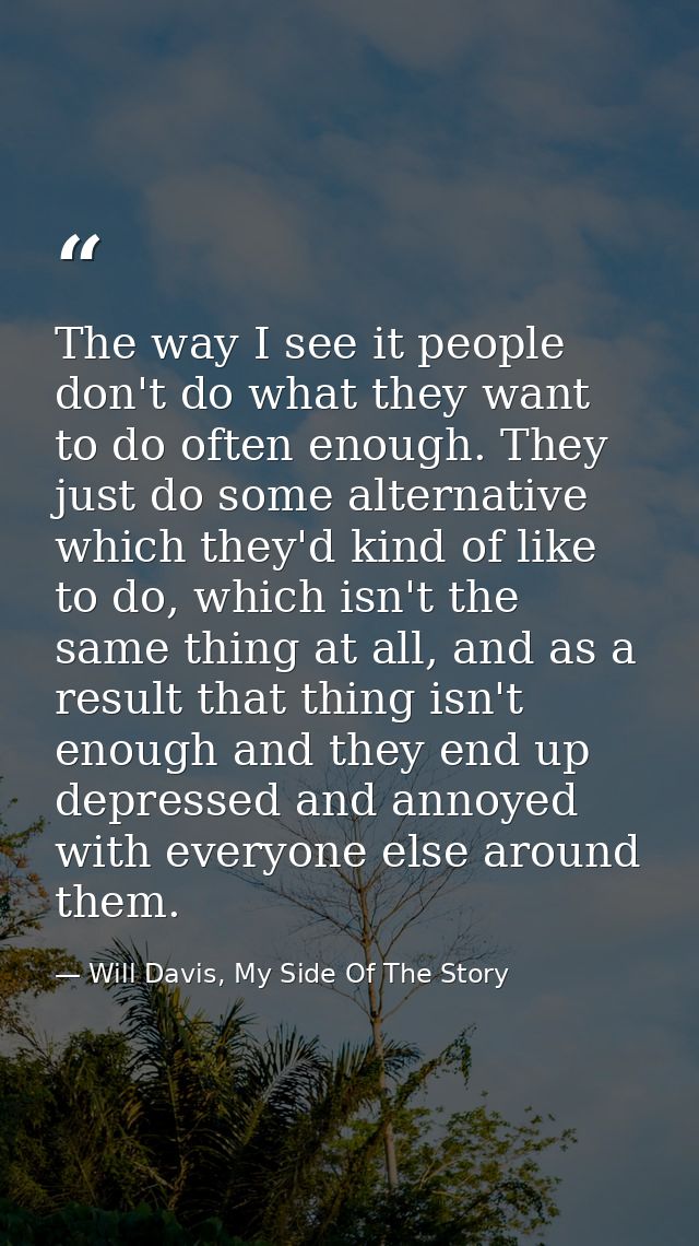 The way I see it people don't do what they want to do often enough. They just do some alternative which they'd kind of l — Will Davis, My Side Of The Story