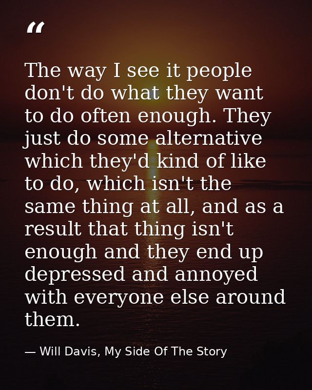 The way I see it people don't do what they want to do often enough. They just do some alternative which they'd kind of l — Will Davis, My Side Of The Story