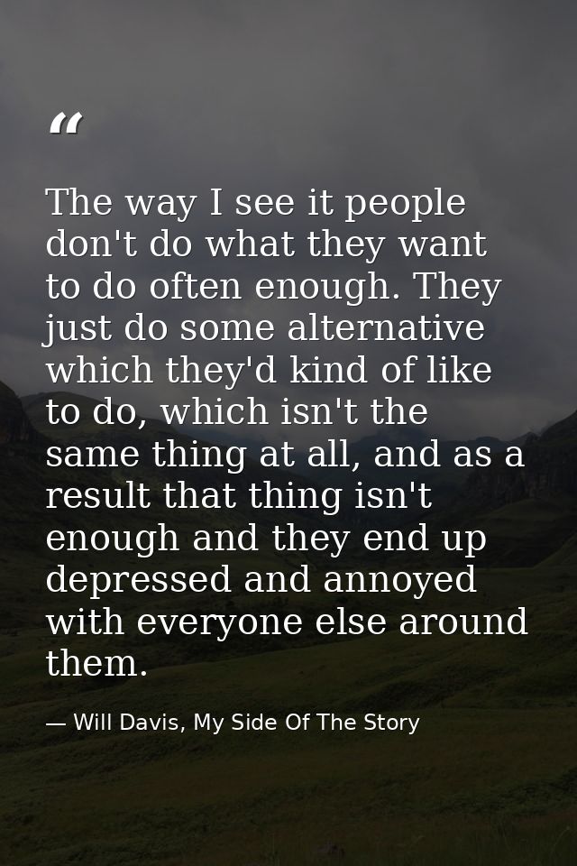 The way I see it people don't do what they want to do often enough. They just do some alternative which they'd kind of l — Will Davis, My Side Of The Story