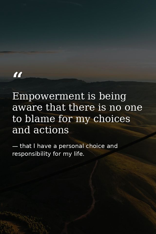 Empowerment is being aware that there is no one to blame for my choices and actions — that I have a personal choice and responsibility for my life.
