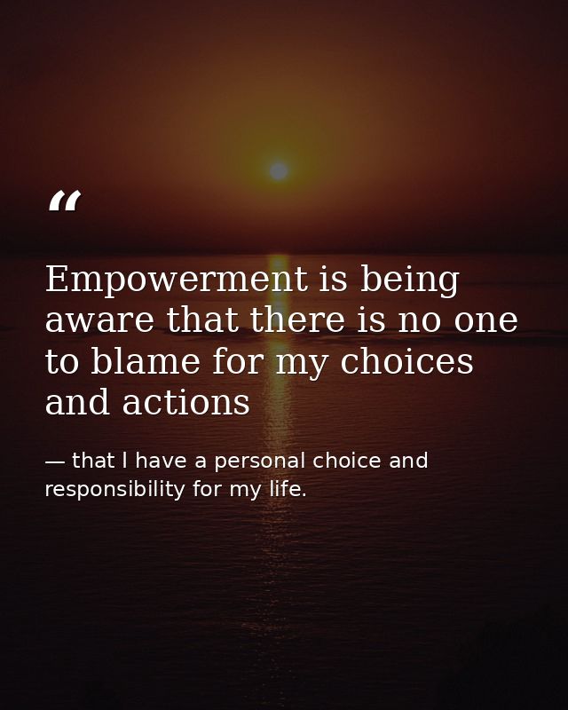 Empowerment is being aware that there is no one to blame for my choices and actions — that I have a personal choice and responsibility for my life.