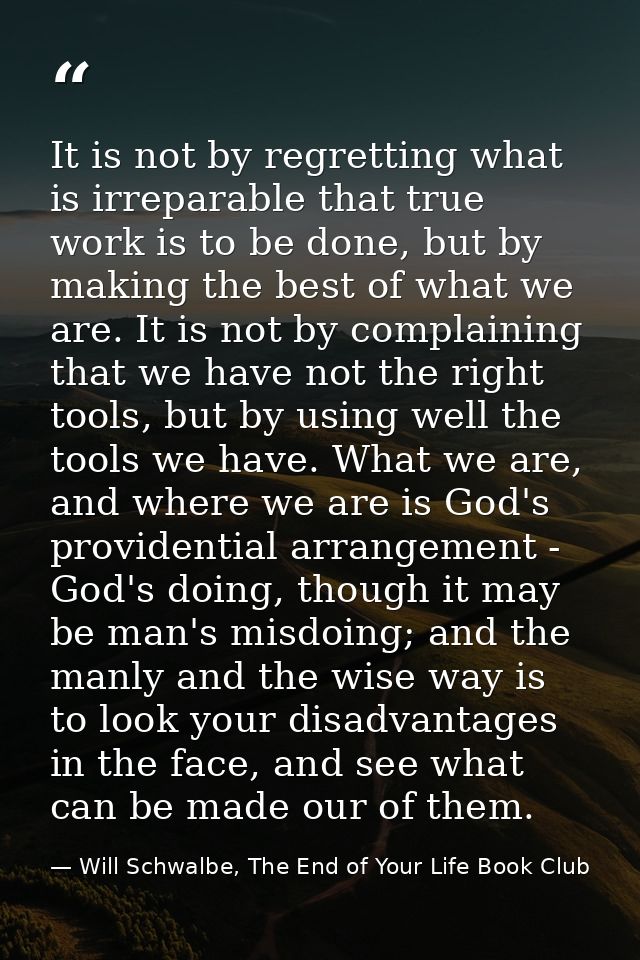 It is not by regretting what is irreparable that true work is to be done, but by making the best of what we are. It is n — Will Schwalbe, The End of Your Life Book Club