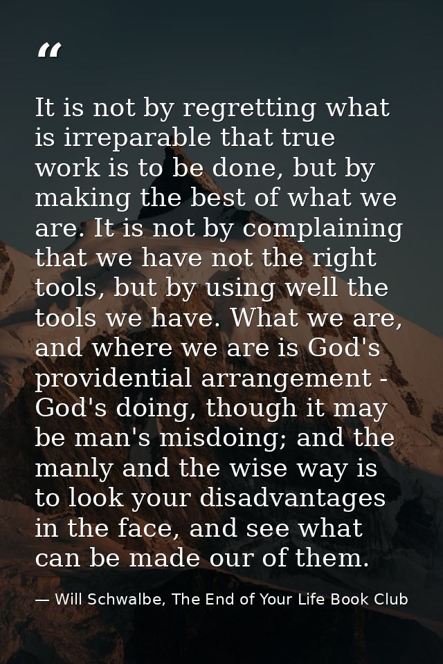 It is not by regretting what is irreparable that true work is to be done, but by making the best of what we are. It is n — Will Schwalbe, The End of Your Life Book Club
