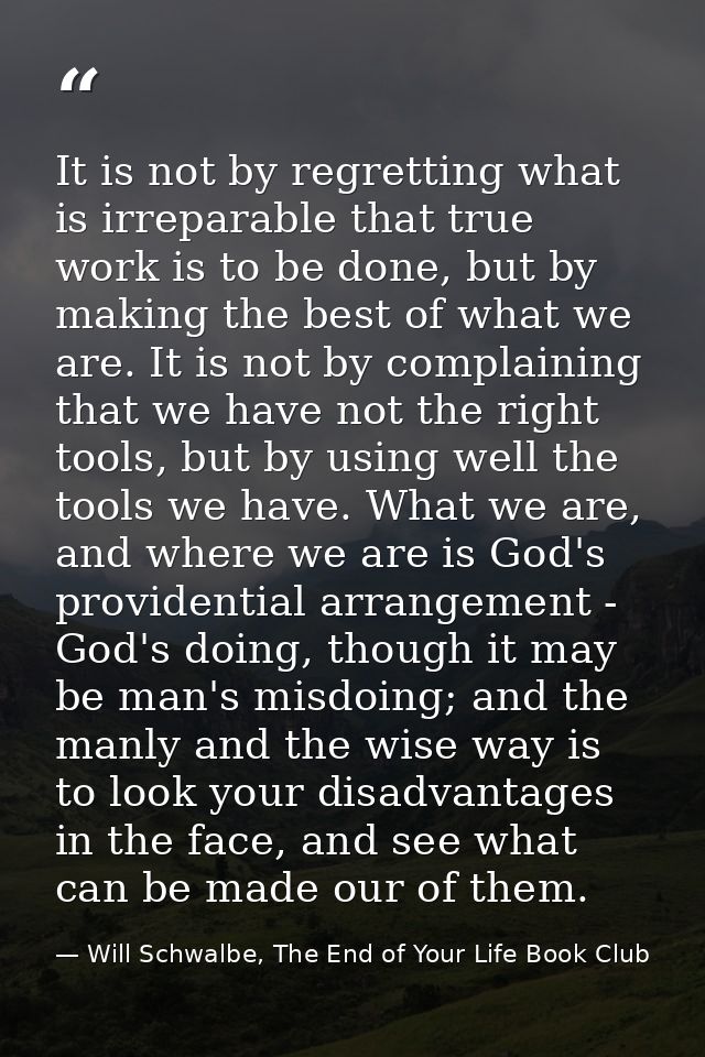 It is not by regretting what is irreparable that true work is to be done, but by making the best of what we are. It is n — Will Schwalbe, The End of Your Life Book Club