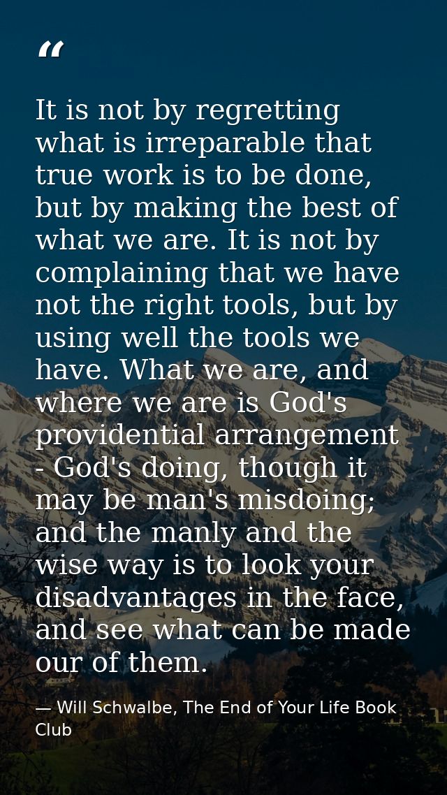 It is not by regretting what is irreparable that true work is to be done, but by making the best of what we are. It is n — Will Schwalbe, The End of Your Life Book Club