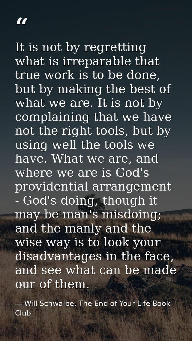 It is not by regretting what is irreparable that true work is to be done, but by making the best of what we are. It is n — Will Schwalbe, The End of Your Life Book Club