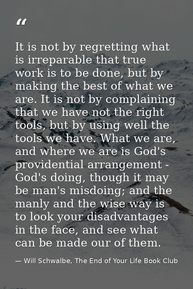 It is not by regretting what is irreparable that true work is to be done, but by making the best of what we are. It is n — Will Schwalbe, The End of Your Life Book Club