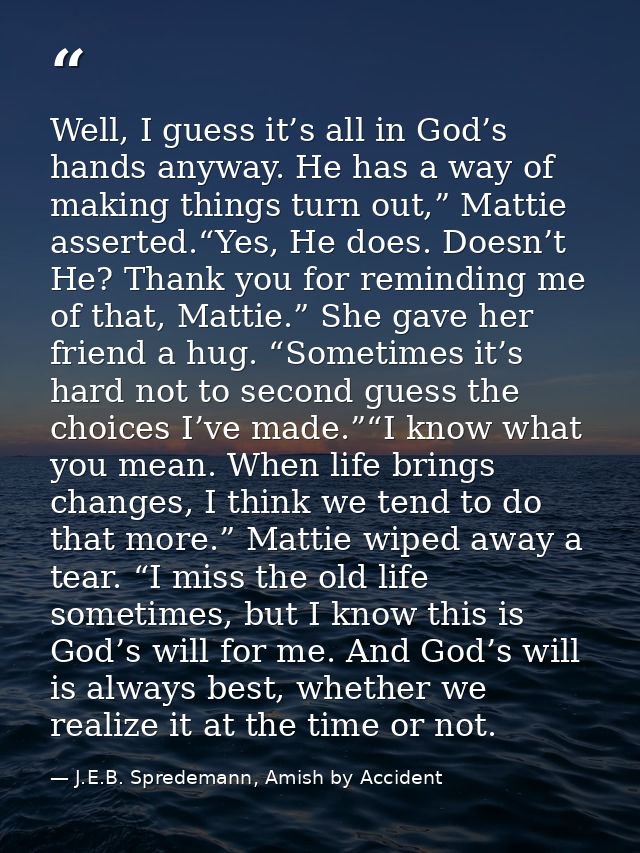 Well, I guess it’s all in God’s hands anyway. He has a way of making things turn out,” Mattie asserted.“Yes, He does. Do — J.E.B. Spredemann, Amish by Accident