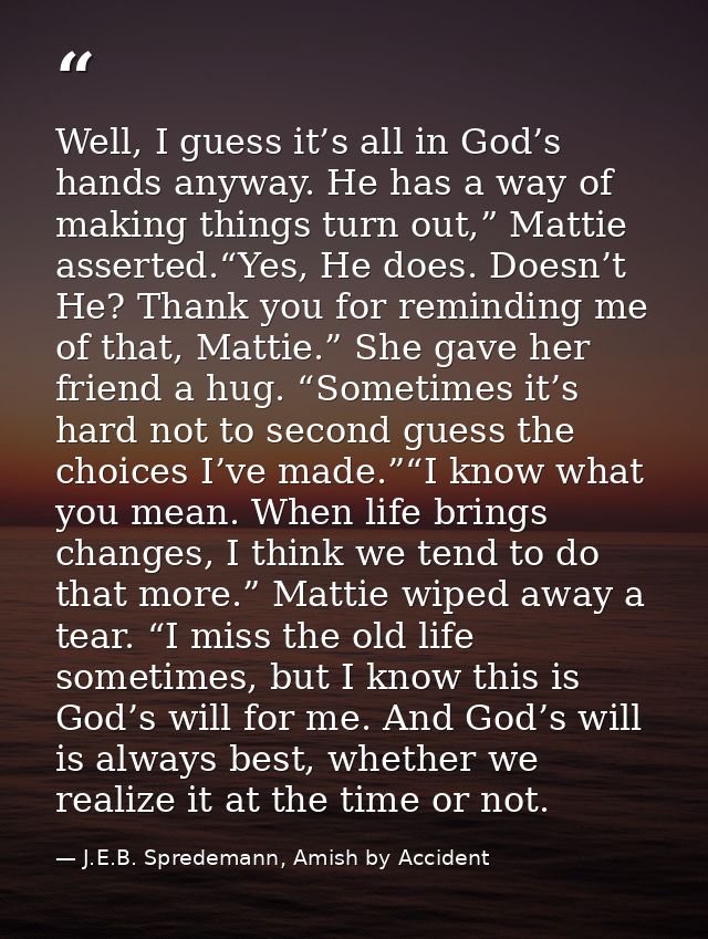 Well, I guess it’s all in God’s hands anyway. He has a way of making things turn out,” Mattie asserted.“Yes, He does. Do — J.E.B. Spredemann, Amish by Accident