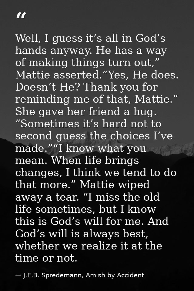 Well, I guess it’s all in God’s hands anyway. He has a way of making things turn out,” Mattie asserted.“Yes, He does. Do — J.E.B. Spredemann, Amish by Accident
