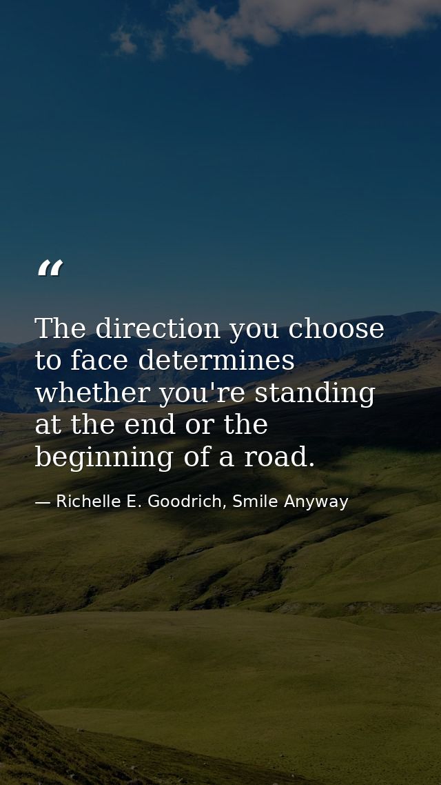 The direction you choose to face determines whether you're standing at the end or the beginning of a road. — Richelle E. Goodrich, Smile Anyway