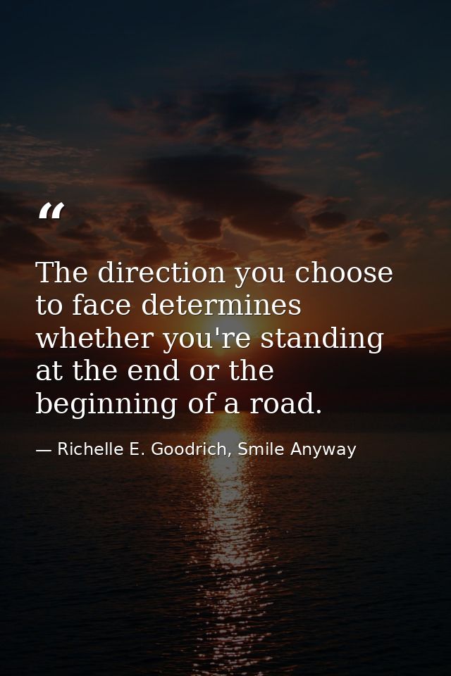 The direction you choose to face determines whether you're standing at the end or the beginning of a road. — Richelle E. Goodrich, Smile Anyway