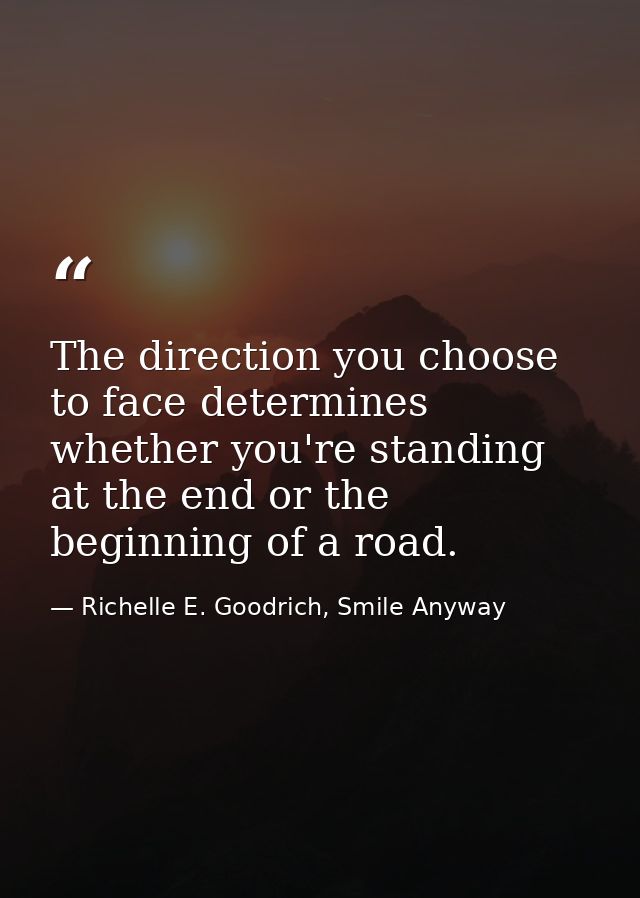 The direction you choose to face determines whether you're standing at the end or the beginning of a road. — Richelle E. Goodrich, Smile Anyway