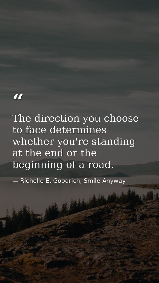 The direction you choose to face determines whether you're standing at the end or the beginning of a road. — Richelle E. Goodrich, Smile Anyway