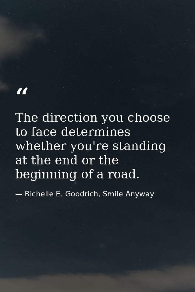 The direction you choose to face determines whether you're standing at the end or the beginning of a road. — Richelle E. Goodrich, Smile Anyway