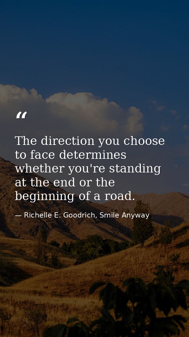 The direction you choose to face determines whether you're standing at the end or the beginning of a road. — Richelle E. Goodrich, Smile Anyway