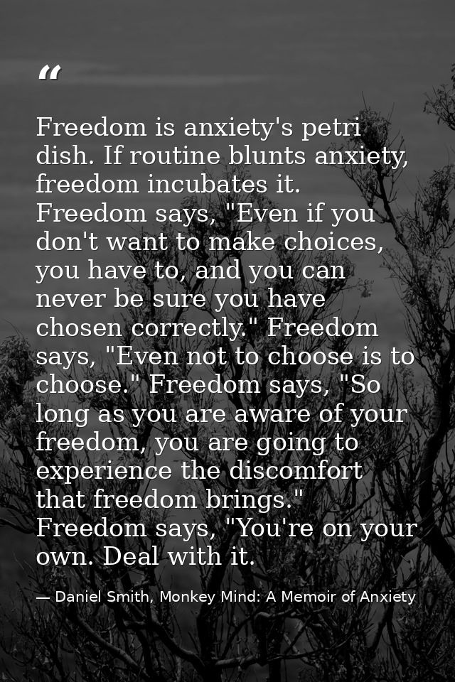 Freedom is anxiety's petri dish. If routine blunts anxiety, freedom incubates it. Freedom says, "Even if you don't want  — Daniel Smith, Monkey Mind: A Memoir of Anxiety
