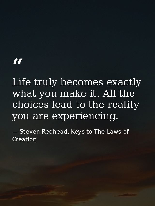 Life truly becomes exactly what you make it. All the choices lead to the reality you are experiencing. — Steven Redhead, Keys to The Laws of Creation