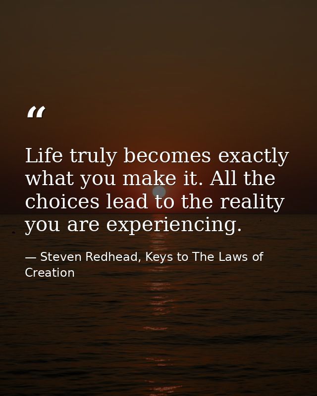 Life truly becomes exactly what you make it. All the choices lead to the reality you are experiencing. — Steven Redhead, Keys to The Laws of Creation