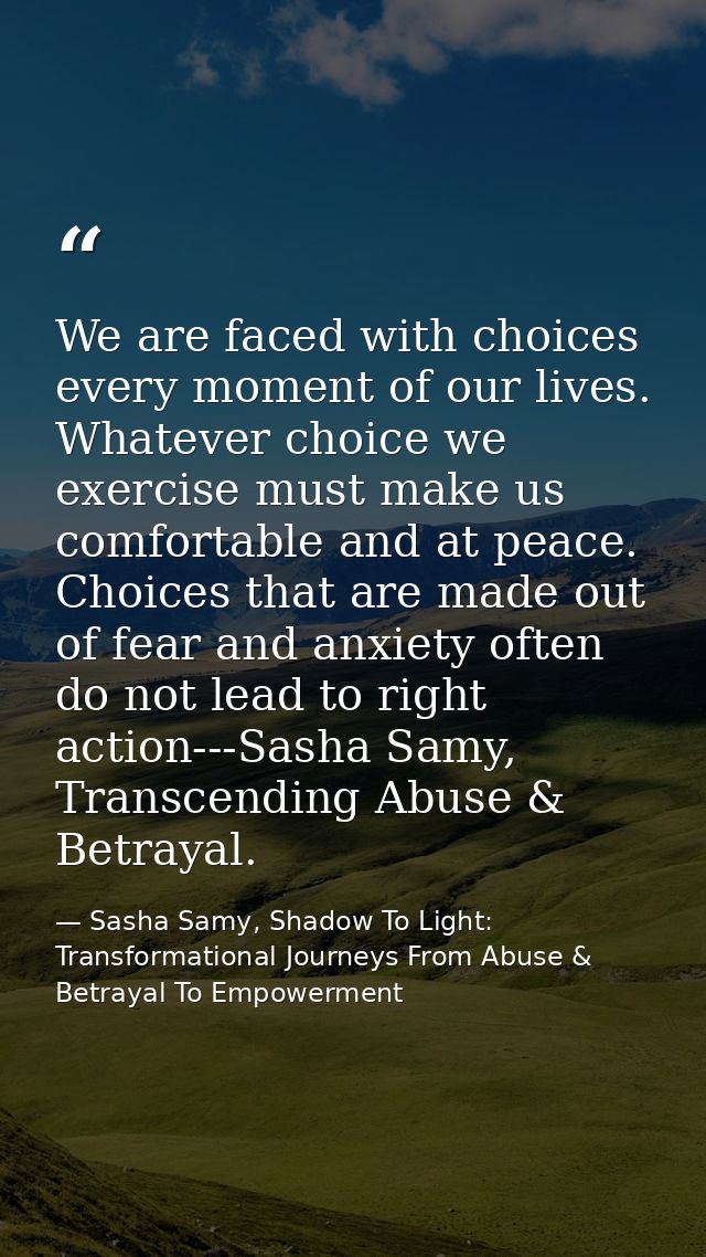 We are faced with choices every moment of our lives. Whatever choice we exercise must make us comfortable and at peace.  — Sasha Samy, Shadow To Light: Transformational Journeys From Abuse & Betrayal To Empowerment