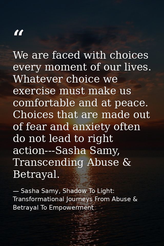 We are faced with choices every moment of our lives. Whatever choice we exercise must make us comfortable and at peace.  — Sasha Samy, Shadow To Light: Transformational Journeys From Abuse & Betrayal To Empowerment