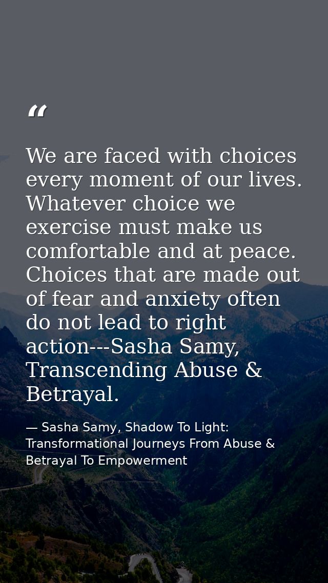 We are faced with choices every moment of our lives. Whatever choice we exercise must make us comfortable and at peace.  — Sasha Samy, Shadow To Light: Transformational Journeys From Abuse & Betrayal To Empowerment