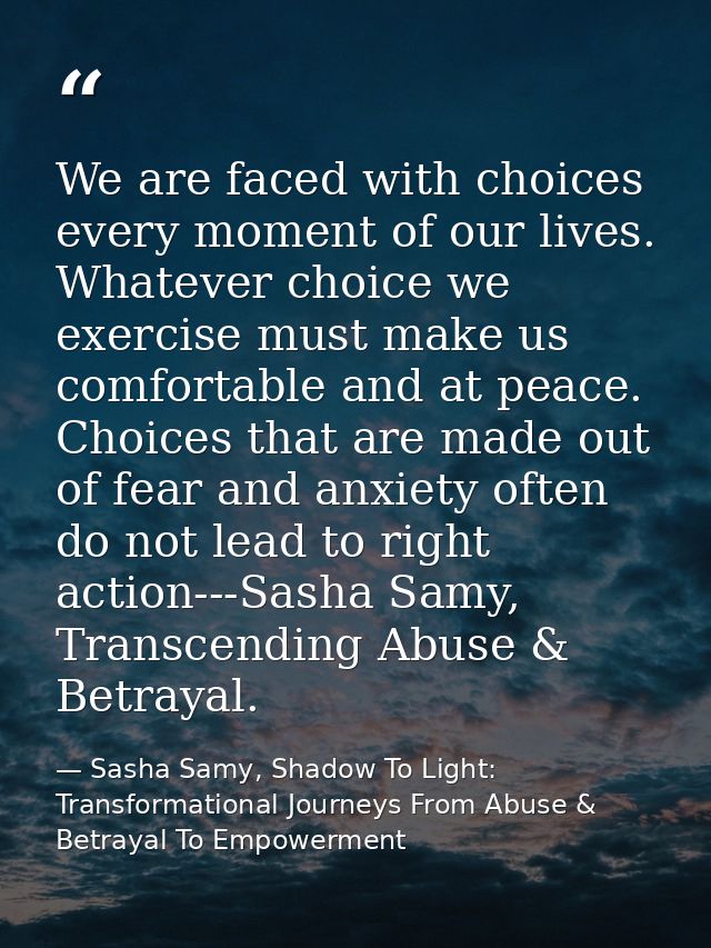 We are faced with choices every moment of our lives. Whatever choice we exercise must make us comfortable and at peace.  — Sasha Samy, Shadow To Light: Transformational Journeys From Abuse & Betrayal To Empowerment